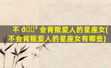 不 🐳 会背叛爱人的星座女(不会背叛爱人的星座女有哪些)